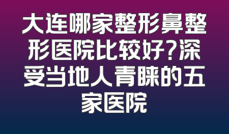 大连哪家整形鼻整形医院比较好？深受当地人青睐的五家医院
