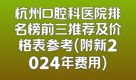 杭州口腔科医院排名榜前三推荐及价格表参考（附新2024年费用）