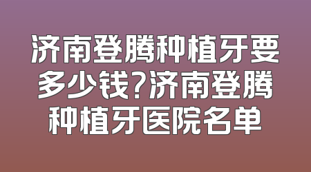 济南登腾种植牙要多少钱？济南登腾种植牙医院名单