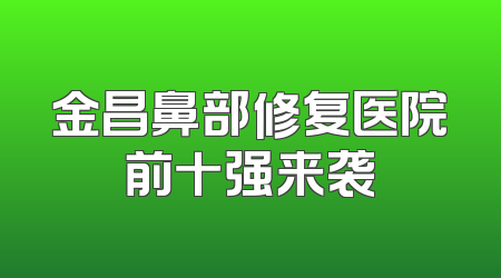 金昌鼻部修复医院前十强来袭