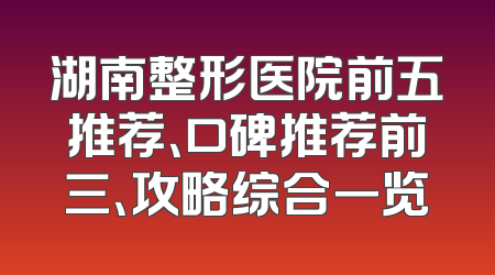 湖南整形医院前五推荐、口碑推荐前三、攻略综合一览
