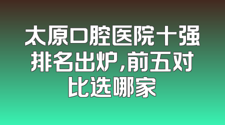 太原口腔医院十强排名出炉，前五对比选哪家
