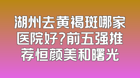 湖州去黄褐斑哪家医院好？前五强推荐恒颜美和曙光