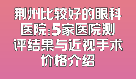 荆州比较好的眼科医院：5家医院测评结果与近视手术价格介绍