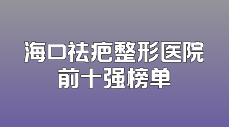 海口祛疤整形医院前十强榜单