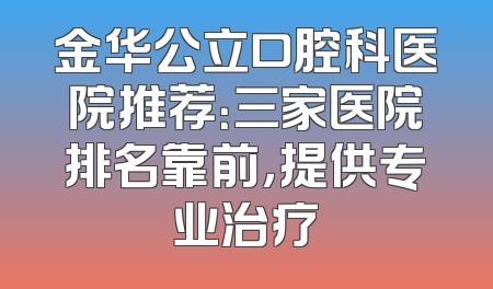 金华公立口腔科医院推荐：三家医院排名靠前，提供专业治疗