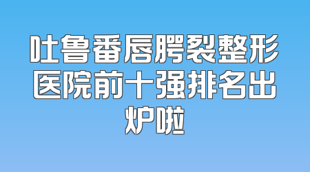 吐鲁番唇腭裂整形医院前十强排名出炉啦