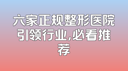六家正规整形医院引领行业，必看推荐