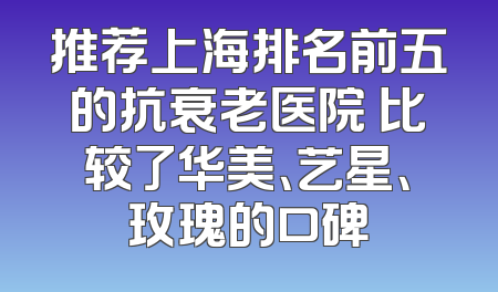 推荐上海排名前五的抗衰老医院 比较了华美、艺星、玫瑰的口碑