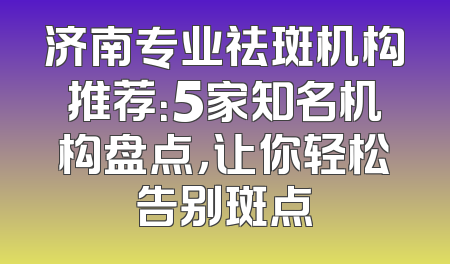 济南专业祛斑机构推荐：5家知名机构盘点，让你轻松告别斑点
