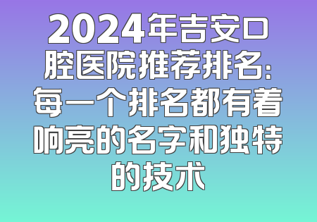 2024年吉安口腔医院推荐排名：每一个排名都有着响亮的名字和独特的技术