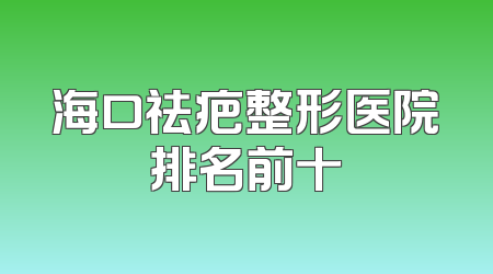 海口祛疤整形医院排名前十