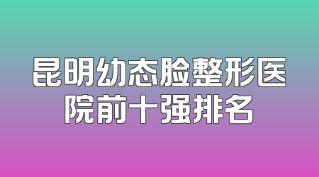昆明幼态脸整形医院前十强排名