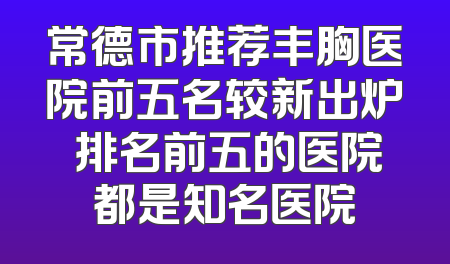 常德市推荐丰胸医院前五名较新出炉 排名前五的医院都是知名医院
