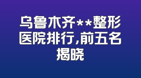 乌鲁木齐**整形医院排行，前五名揭晓