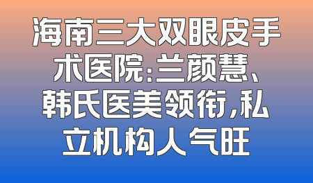 海南三大双眼皮手术医院：兰颜慧、韩氏医美领衔，私立机构人气旺