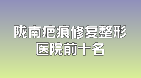 陇南疤痕修复整形医院前十名