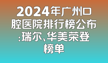 2024年广州口腔医院排行榜公布：瑞尔、华美荣登榜单