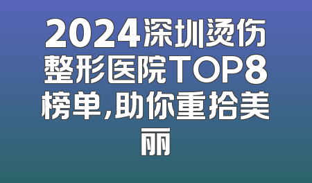 2024深圳烫伤整形医院TOP8榜单，助你重拾美丽