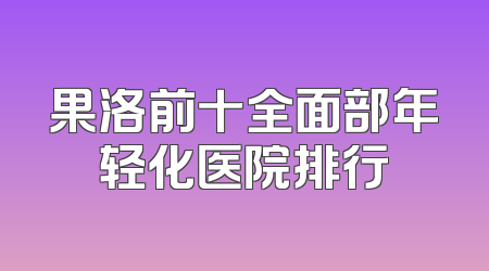 果洛前十全面部年轻化医院排行