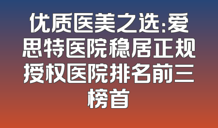 优质医美之选：爱思特医院稳居正规授权医院排名前三榜首