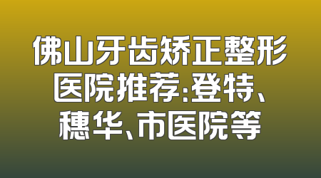 佛山牙齿矫正整形医院推荐：登特、穗华、市医院等