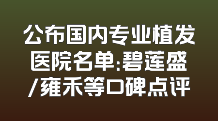 公布国内专业植发医院名单：碧莲盛/雍禾等口碑点评