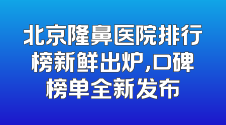 北京隆鼻医院排行榜新鲜出炉，口碑榜单全新发布