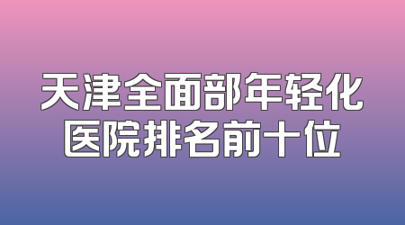 天津全面部年轻化医院排名前十位