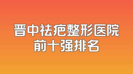 晋中祛疤整形医院前十强排名