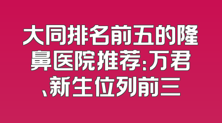大同排名前五的隆鼻医院推荐：万君、新生位列前三