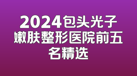 2024包头光子嫩肤整形医院前五名精选