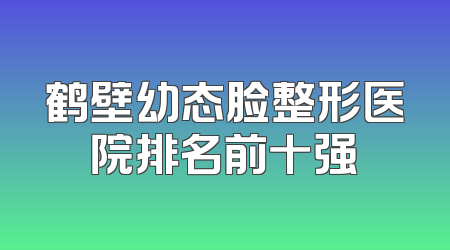 鹤壁幼态脸整形医院排名前十强