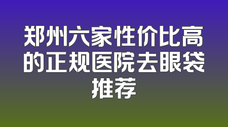 郑州六家性价比高的正规医院去眼袋推荐