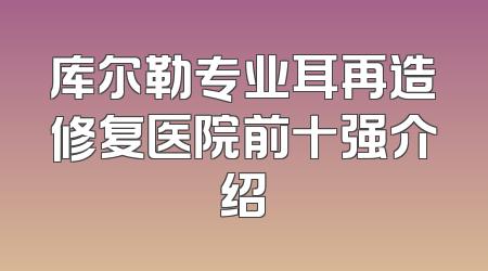 库尔勒专业耳再造修复医院前十强介绍