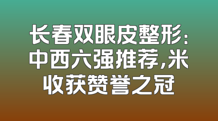 长春双眼皮整形：中西六强推荐，米收获赞誉之冠