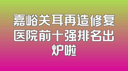 嘉峪关耳再造修复医院前十强排名出炉啦