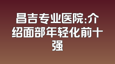 昌吉专业医院：介绍面部年轻化前十强
