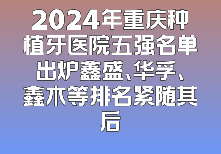 2024年重庆种植牙医院五强名单出炉鑫盛、华孚、鑫木等排名紧随其后