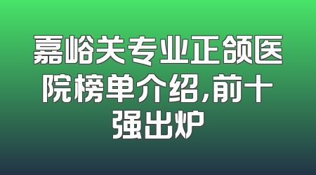 嘉峪关专业正颌医院榜单介绍，前十强出炉