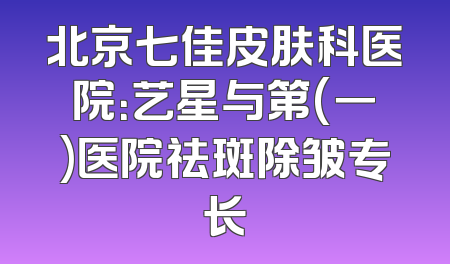 北京七佳皮肤科医院：艺星与第(一)医院祛斑除皱专长