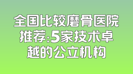 全国比较磨骨医院推荐：5家技术卓越的公立机构