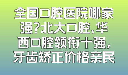 全国口腔医院哪家强？北大口腔、华西口腔领衔十强，牙齿矫正价格亲民