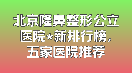 北京隆鼻整形公立医院*新排行榜，五家医院推荐