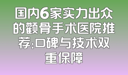 国内6家实力出众的颧骨手术医院推荐：口碑与技术双重保障