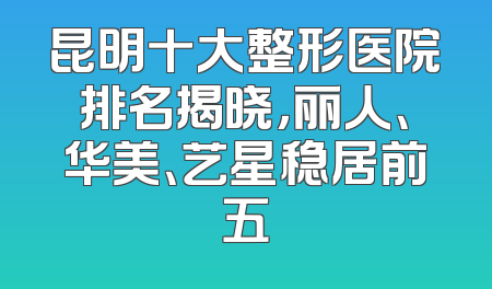 昆明十大整形医院排名揭晓，丽人、华美、艺星稳居前五