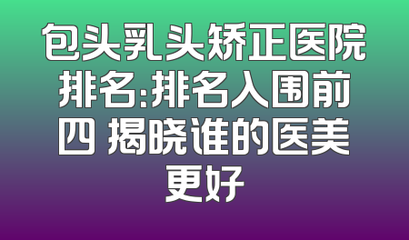 包头乳头矫正医院排名：排名入围前四 揭晓谁的医美更好