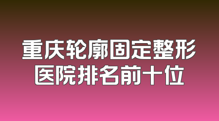 重庆轮廓固定整形医院排名前十位