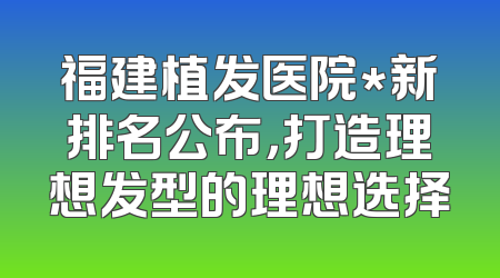 福建植发医院*新排名公布，打造理想发型的理想选择