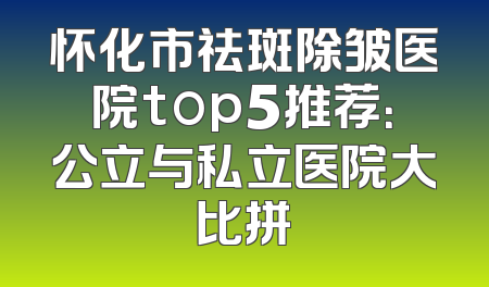 怀化市祛斑除皱医院top5推荐：公立与私立医院大比拼